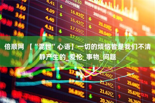 倍顺网 【“混世”心语】一切的烦恼皆是我们不清静产生的_爱伦_事物_问题