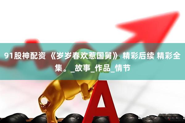 91股神配资 《岁岁春欢惹国舅》 精彩后续 精彩全集。_故事_作品_情节
