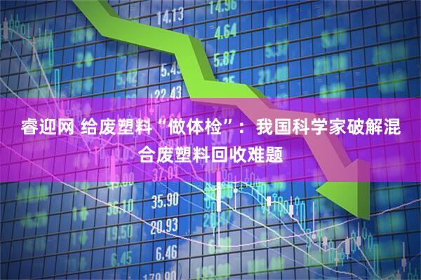 睿迎网 给废塑料“做体检”：我国科学家破解混合废塑料回收难题