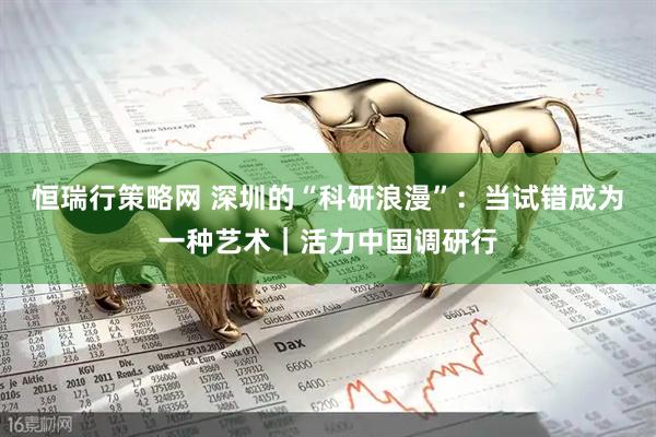恒瑞行策略网 深圳的“科研浪漫”：当试错成为一种艺术｜活力中国调研行