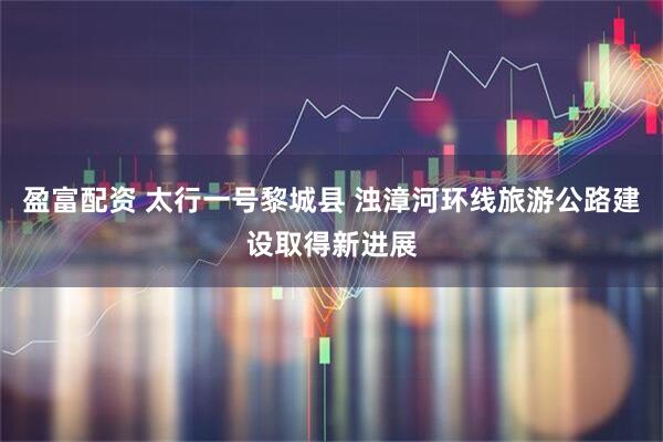 盈富配资 太行一号黎城县 浊漳河环线旅游公路建设取得新进展