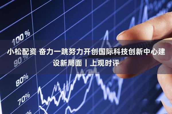 小松配资 奋力一跳努力开创国际科技创新中心建设新局面｜上观时评