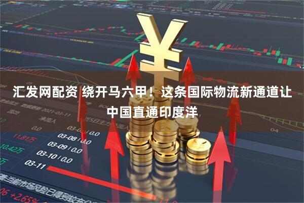 汇发网配资 绕开马六甲！这条国际物流新通道让中国直通印度洋