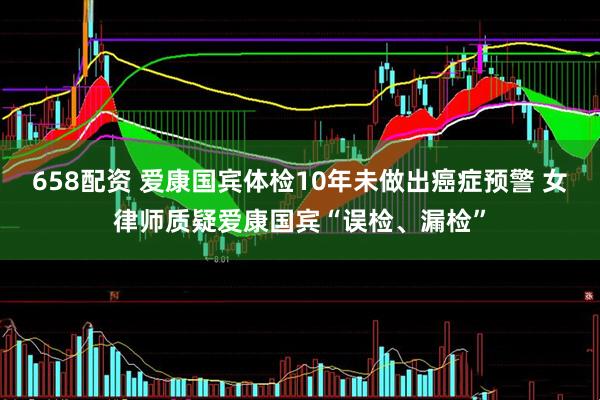658配资 爱康国宾体检10年未做出癌症预警 女律师质疑爱康国宾“误检、漏检”