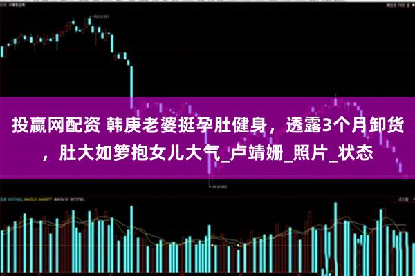 投赢网配资 韩庚老婆挺孕肚健身，透露3个月卸货，肚大如箩抱女儿大气_卢靖姗_照片_状态
