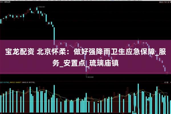 宝龙配资 北京怀柔：做好强降雨卫生应急保障_服务_安置点_琉璃庙镇