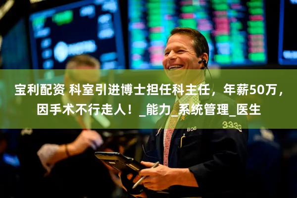 宝利配资 科室引进博士担任科主任，年薪50万，因手术不行走人！_能力_系统管理_医生