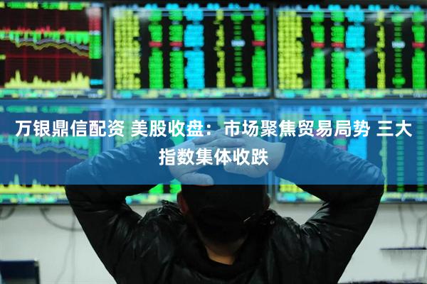 万银鼎信配资 美股收盘：市场聚焦贸易局势 三大指数集体收跌