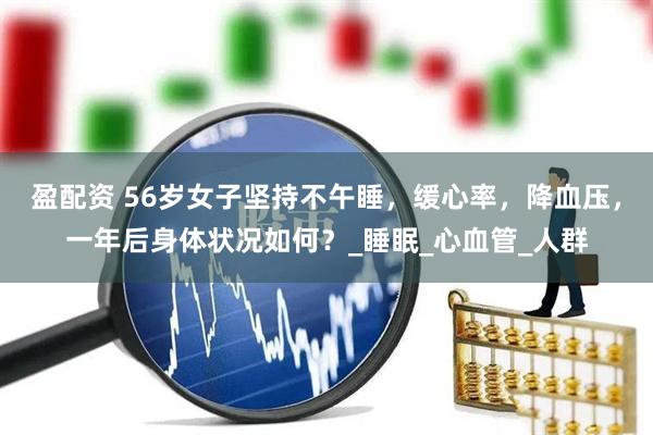 盈配资 56岁女子坚持不午睡，缓心率，降血压，一年后身体状况如何？_睡眠_心血管_人群