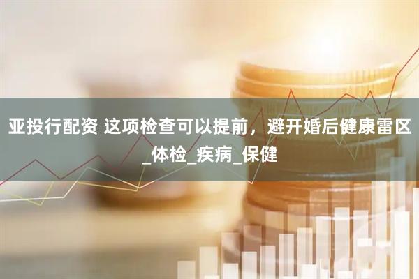 亚投行配资 这项检查可以提前，避开婚后健康雷区_体检_疾病_保健