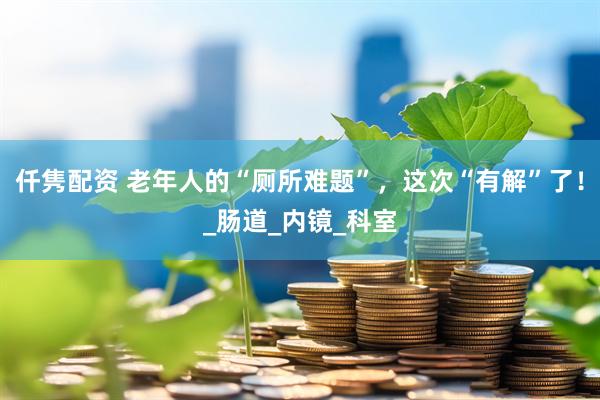 仟隽配资 老年人的“厕所难题”，这次“有解”了！_肠道_内镜_科室