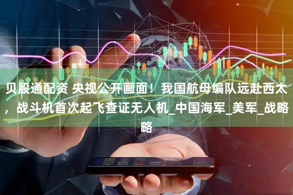 贝股通配资 央视公开画面！我国航母编队远赴西太，战斗机首次起飞查证无人机_中国海军_美军_战略