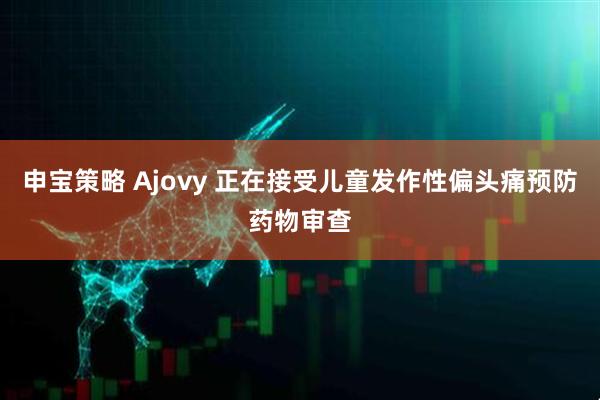 申宝策略 Ajovy 正在接受儿童发作性偏头痛预防药物审查