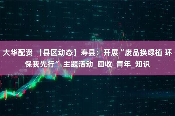 大华配资 【县区动态】寿县：开展“废品换绿植 环保我先行” 主题活动_回收_青年_知识