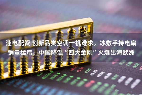 速电配资 创新品类空调一机难求,冰敷手持电扇销量猛增,中国降温“四大金刚”火爆出海欧洲