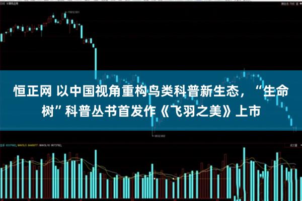 恒正网 以中国视角重构鸟类科普新生态，“生命树”科普丛书首发作《飞羽之美》上市