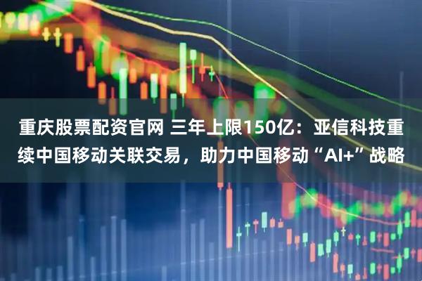 重庆股票配资官网 三年上限150亿：亚信科技重续中国移动关联交易，助力中国移动“AI+”战略