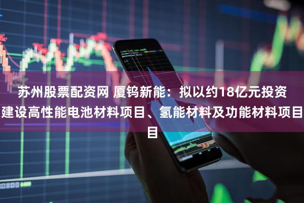 苏州股票配资网 厦钨新能：拟以约18亿元投资建设高性能电池材料项目、氢能材料及功能材料项目