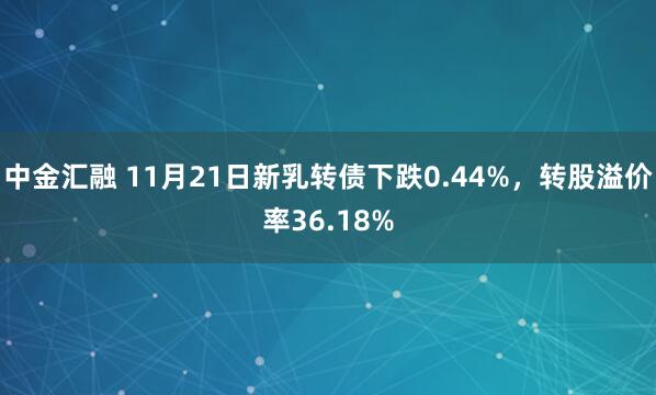 中金汇融 11月21日新乳转债下跌0.44%，转股溢价率36.18%