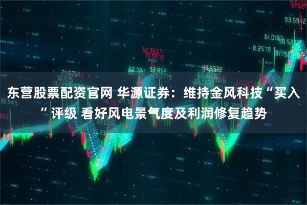 东营股票配资官网 华源证券：维持金风科技“买入”评级 看好风电景气度及利润修复趋势