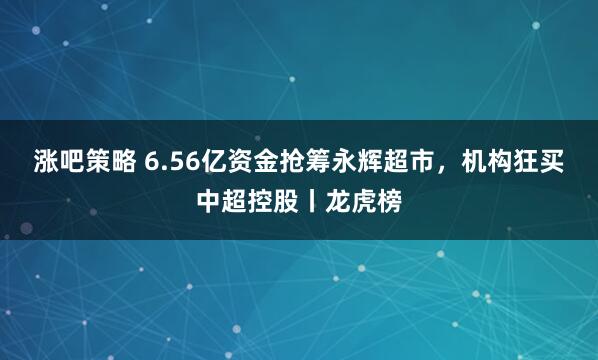 涨吧策略 6.56亿资金抢筹永辉超市,机构狂买中超控股丨龙虎榜