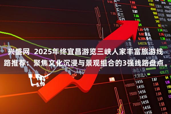 兴盛网  2025年终宜昌游览三峡人家丰富旅游线路推荐：聚焦文化沉浸与景观组合的3强线路盘点。