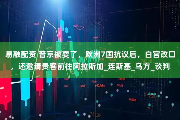 易融配资 普京被耍了，欧洲7国抗议后，白宫改口，还邀请贵客前往阿拉斯加_连斯基_乌方_谈判