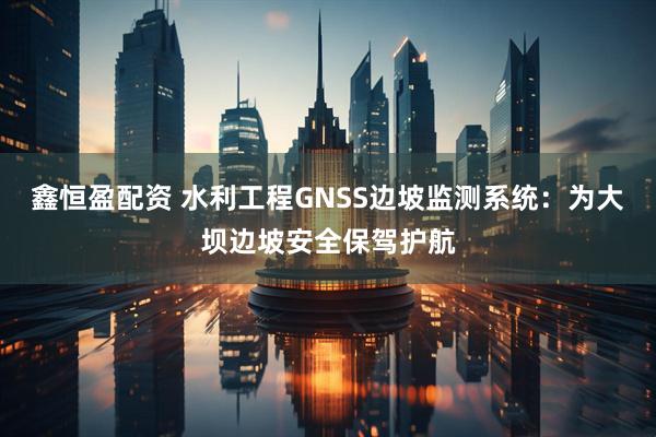 鑫恒盈配资 水利工程GNSS边坡监测系统：为大坝边坡安全保驾护航